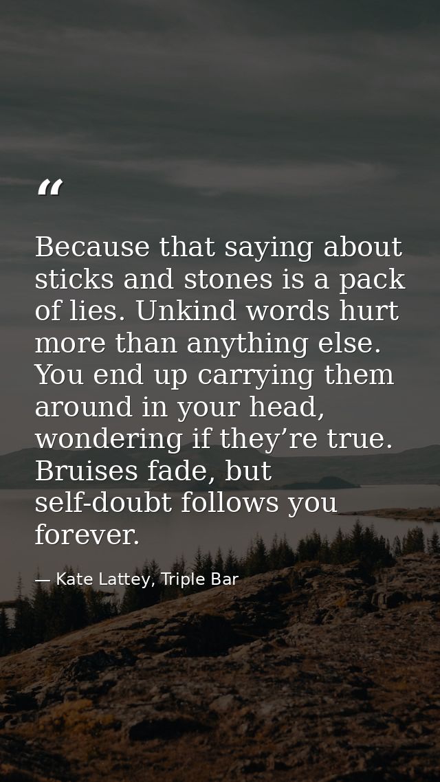 Because that saying about sticks and stones is a pack of lies. Unkind words hurt more than anything else. You end up car — Kate Lattey, Triple Bar