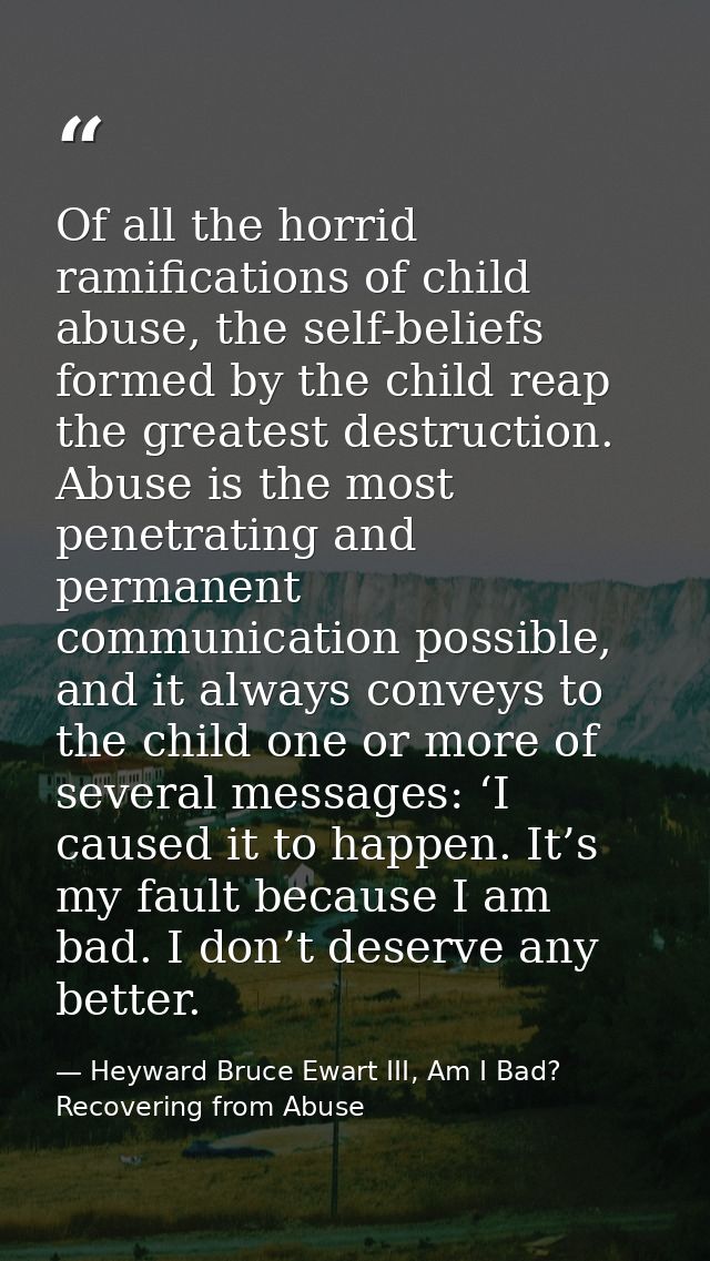 Of all the horrid ramifications of child abuse, the self-beliefs formed by the child reap the greatest destruction. Abus — Heyward Bruce Ewart III, Am I Bad? Recovering from Abuse