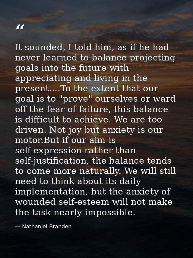 It sounded, I told him, as if he had never learned to balance projecting goals into the future with appreciating and liv — Nathaniel Branden