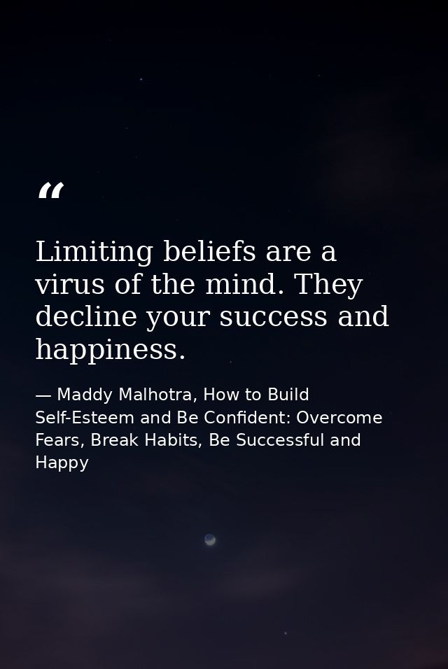 Limiting beliefs are a virus of the mind. They decline your success and happiness. — Maddy Malhotra, How to Build Self-Esteem and Be Confident: Overcome Fears, Break Habits, Be Successful and Happy