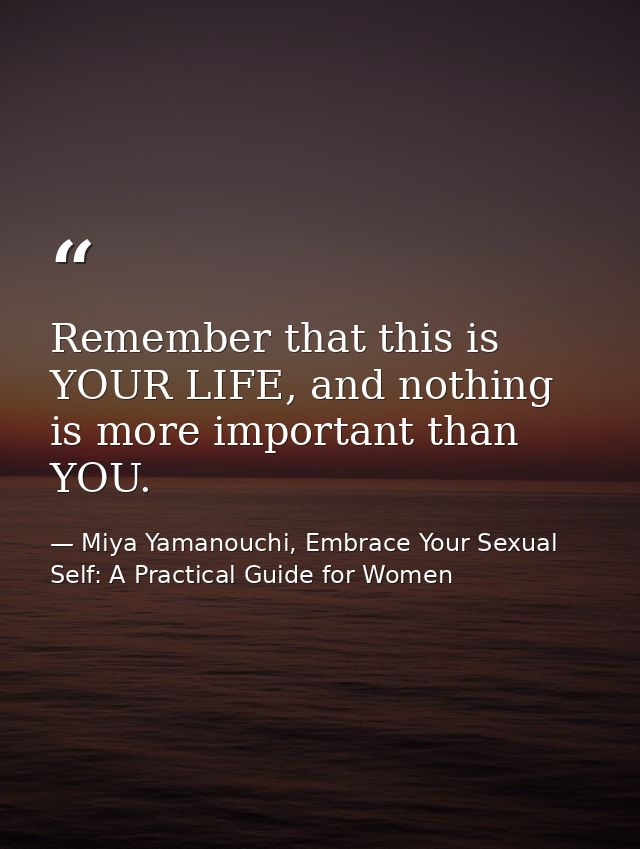 Remember that this is YOUR LIFE, and nothing is more important than YOU. — Miya Yamanouchi, Embrace Your Sexual Self: A Practical Guide for Women
