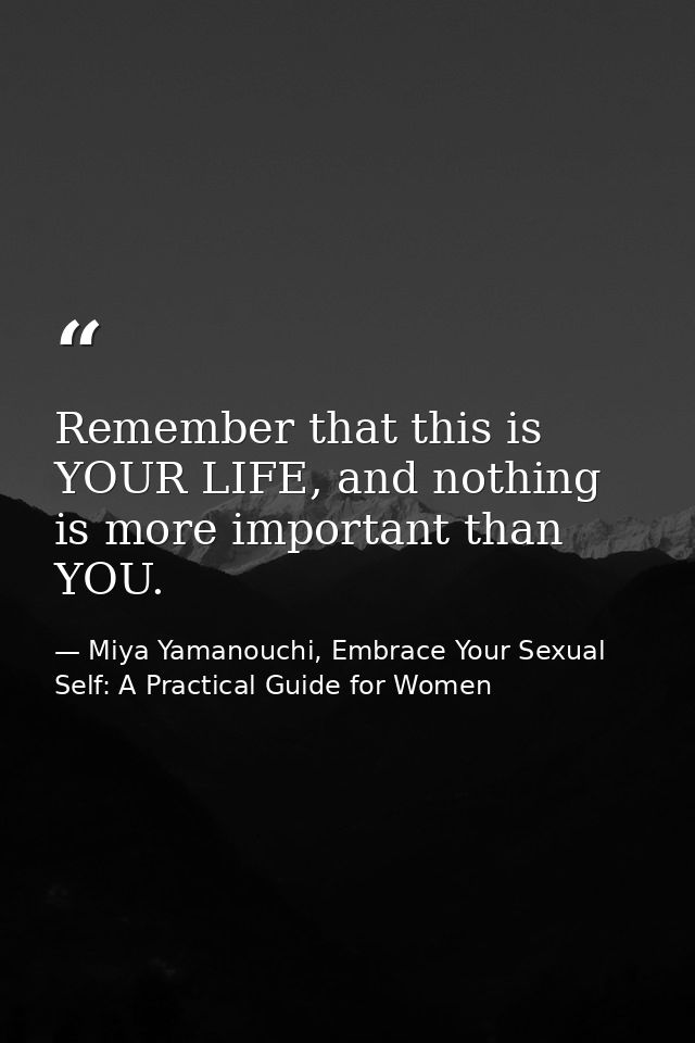 Remember that this is YOUR LIFE, and nothing is more important than YOU. — Miya Yamanouchi, Embrace Your Sexual Self: A Practical Guide for Women