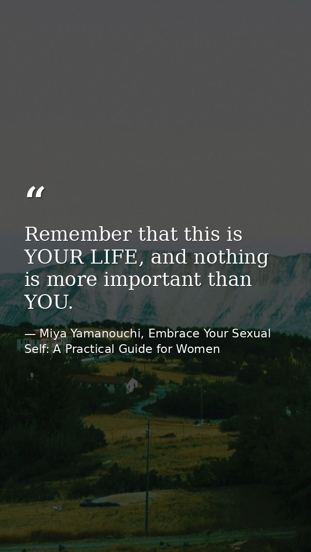 Remember that this is YOUR LIFE, and nothing is more important than YOU. — Miya Yamanouchi, Embrace Your Sexual Self: A Practical Guide for Women