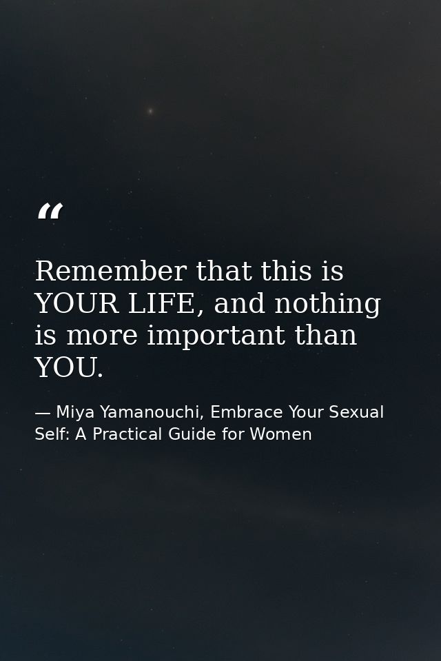 Remember that this is YOUR LIFE, and nothing is more important than YOU. — Miya Yamanouchi, Embrace Your Sexual Self: A Practical Guide for Women