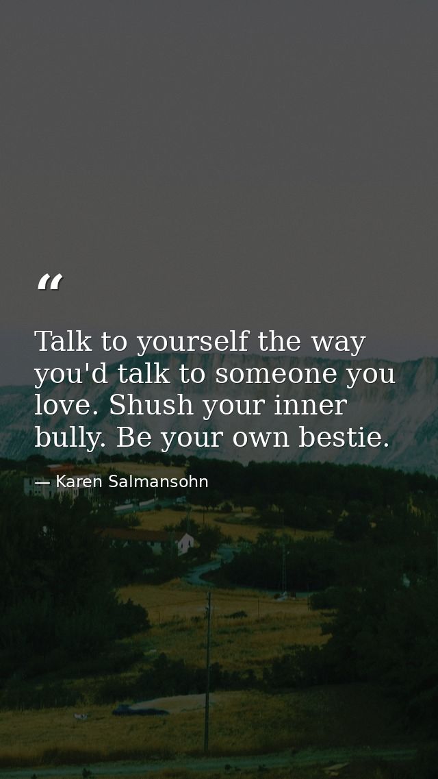 Talk to yourself the way you'd talk to someone you love. Shush your inner bully. Be your own bestie. — Karen Salmansohn