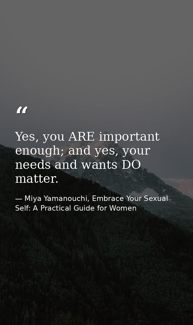 Yes, you ARE important enough; and yes, your needs and wants DO matter. — Miya Yamanouchi, Embrace Your Sexual Self: A Practical Guide for Women