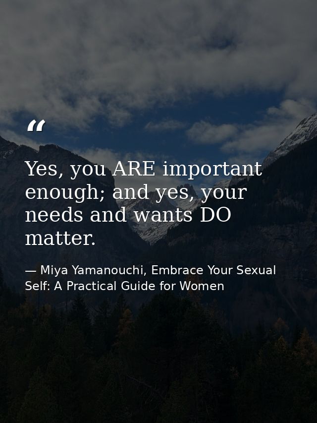 Yes, you ARE important enough; and yes, your needs and wants DO matter. — Miya Yamanouchi, Embrace Your Sexual Self: A Practical Guide for Women