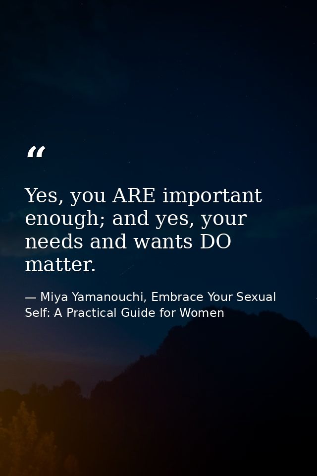 Yes, you ARE important enough; and yes, your needs and wants DO matter. — Miya Yamanouchi, Embrace Your Sexual Self: A Practical Guide for Women