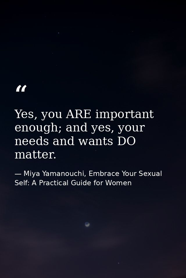 Yes, you ARE important enough; and yes, your needs and wants DO matter. — Miya Yamanouchi, Embrace Your Sexual Self: A Practical Guide for Women
