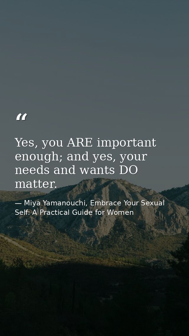 Yes, you ARE important enough; and yes, your needs and wants DO matter. — Miya Yamanouchi, Embrace Your Sexual Self: A Practical Guide for Women