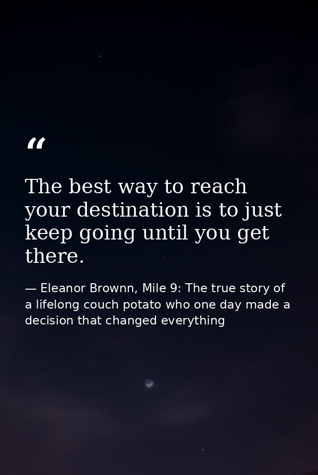 The best way to reach your destination is to just keep going until you get there. — Eleanor Brownn, Mile 9: The true story of a lifelong couch potato who one day made a decision that changed everything