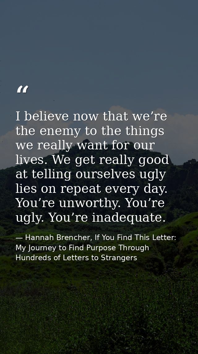 I believe now that we’re the enemy to the things we really want for our lives. We get really good at telling ourselves u — Hannah Brencher, If You Find This Letter: My Journey to Find Purpose Through Hundreds of Letters to Strangers