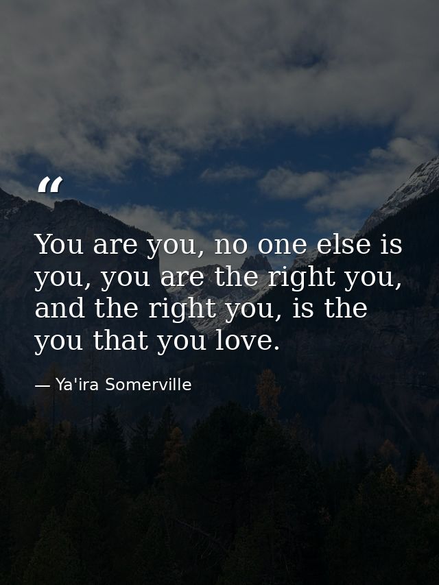 You are you, no one else is you, you are the right you, and the right you, is the you that you love. — Ya'ira Somerville