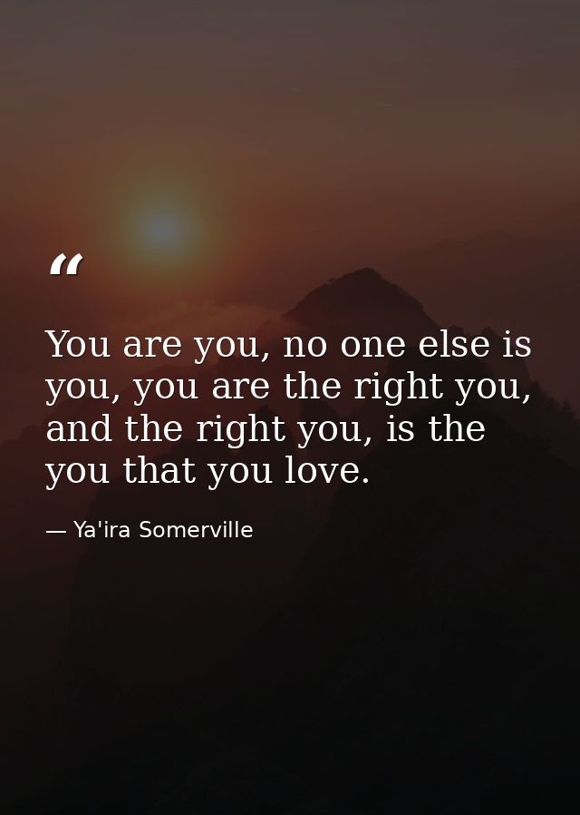 You are you, no one else is you, you are the right you, and the right you, is the you that you love. — Ya'ira Somerville