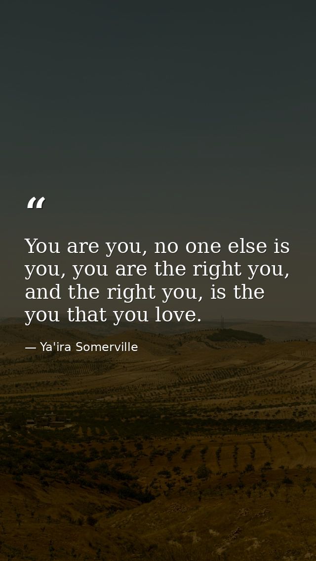 You are you, no one else is you, you are the right you, and the right you, is the you that you love. — Ya'ira Somerville