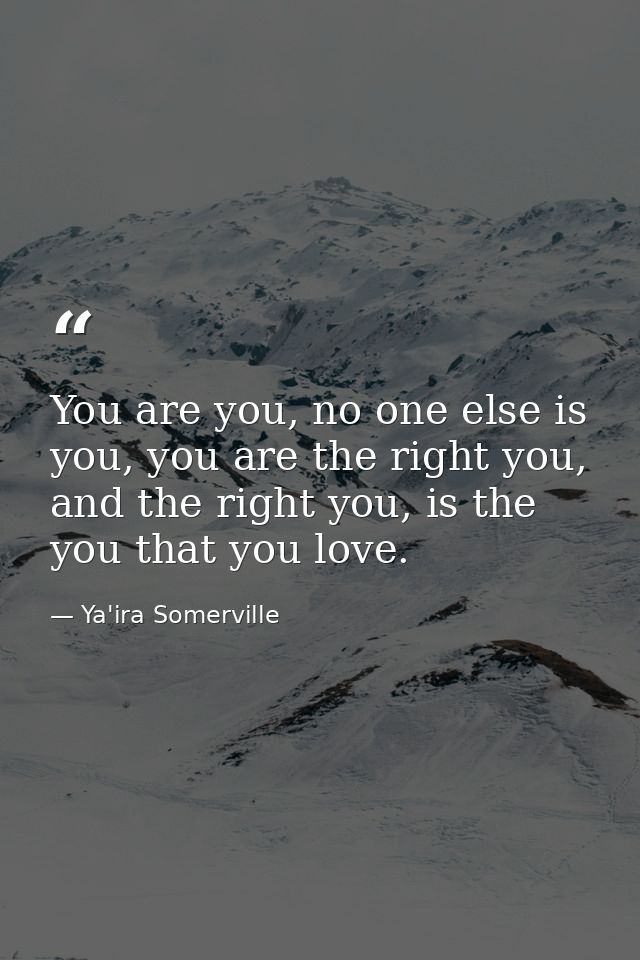 You are you, no one else is you, you are the right you, and the right you, is the you that you love. — Ya'ira Somerville