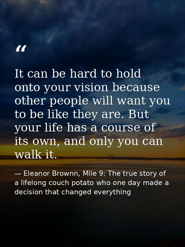 It can be hard to hold onto your vision because other people will want you to be like they are. But your life has a cour — Eleanor Brownn, Mile 9: The true story of a lifelong couch potato who one day made a decision that changed everything