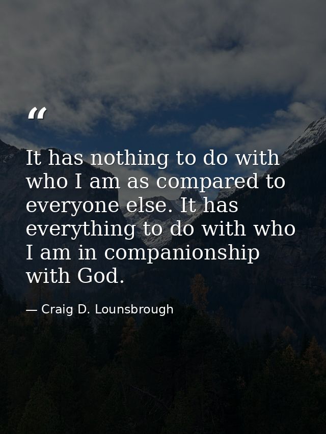 It has nothing to do with who I am as compared to everyone else. It has everything to do with who I am in companionship  — Craig D. Lounsbrough