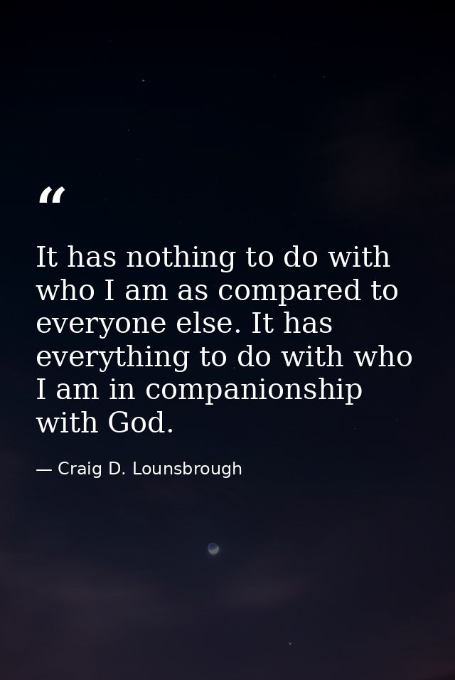 It has nothing to do with who I am as compared to everyone else. It has everything to do with who I am in companionship  — Craig D. Lounsbrough