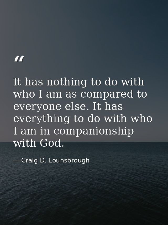 It has nothing to do with who I am as compared to everyone else. It has everything to do with who I am in companionship  — Craig D. Lounsbrough