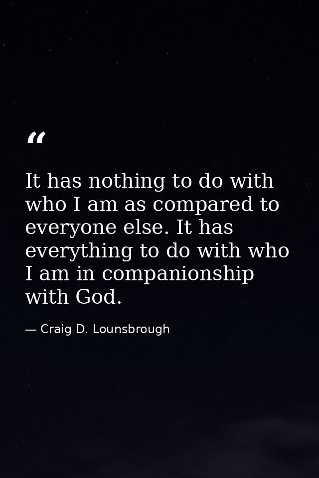It has nothing to do with who I am as compared to everyone else. It has everything to do with who I am in companionship  — Craig D. Lounsbrough