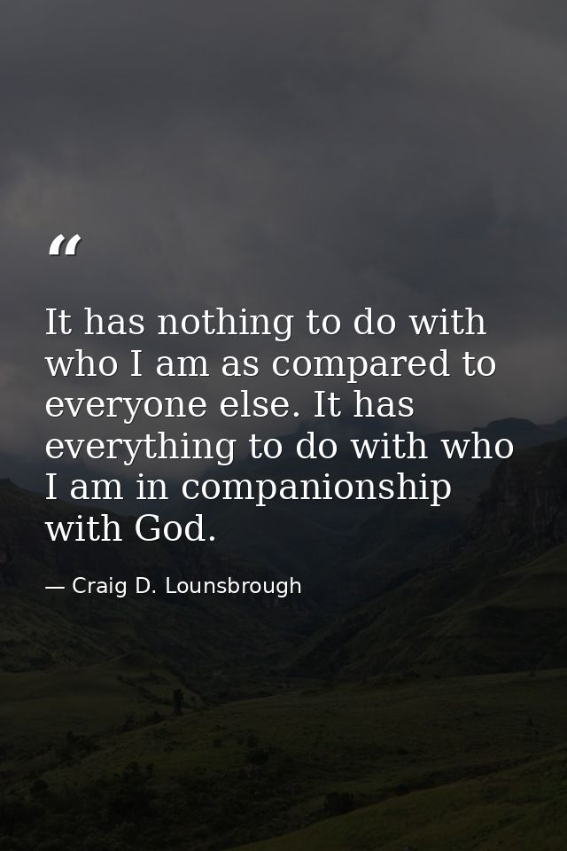 It has nothing to do with who I am as compared to everyone else. It has everything to do with who I am in companionship  — Craig D. Lounsbrough