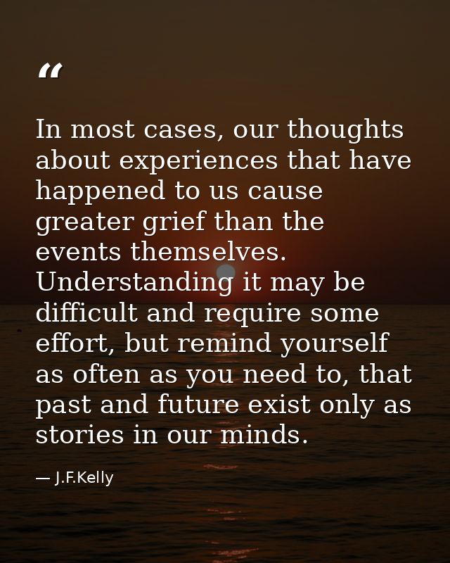 In most cases, our thoughts about experiences that have happened to us cause greater grief than the events themselves. U — J.F.Kelly