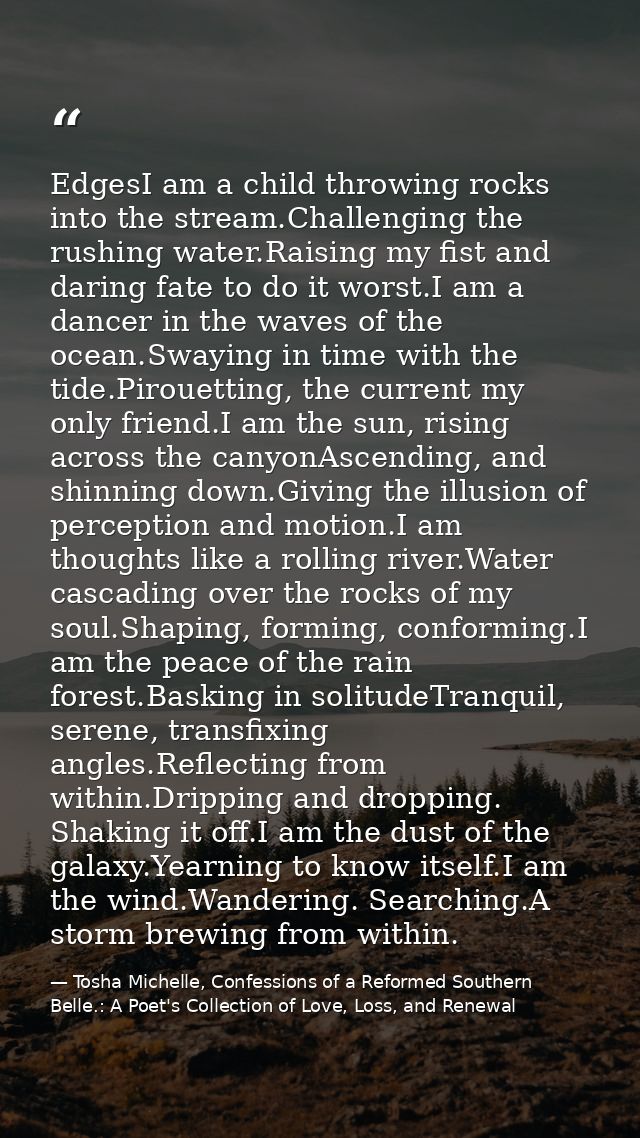 EdgesI am a child throwing rocks into the stream.Challenging the rushing water.Raising my fist and daring fate to do it  — Tosha Michelle, Confessions of a Reformed Southern Belle.: A Poet's Collection of Love, Loss, and Renewal
