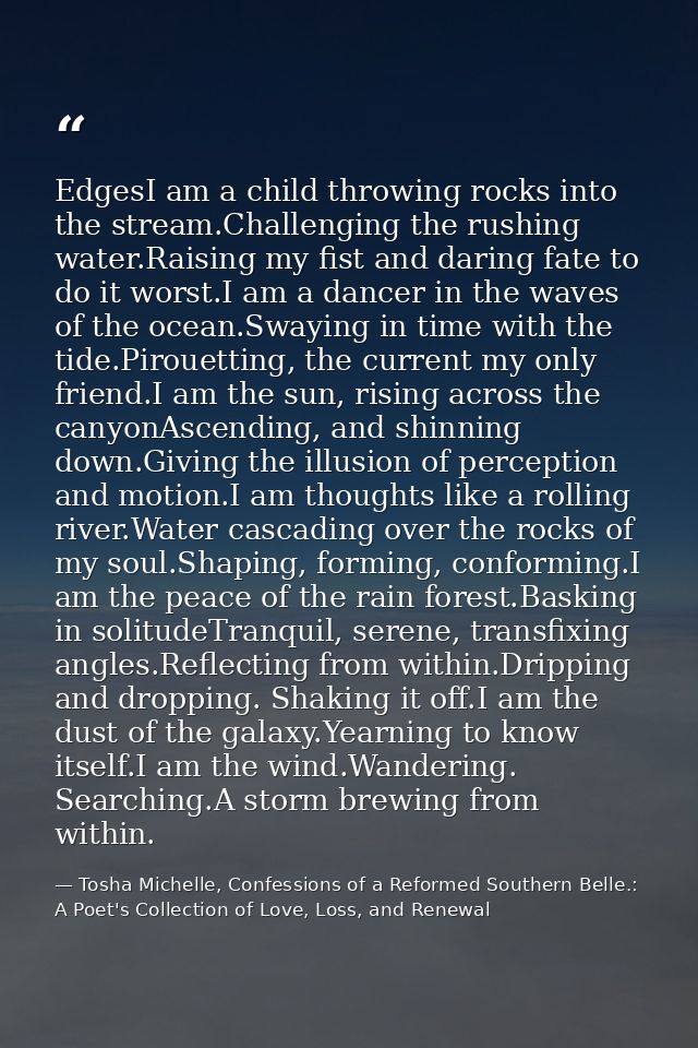 EdgesI am a child throwing rocks into the stream.Challenging the rushing water.Raising my fist and daring fate to do it  — Tosha Michelle, Confessions of a Reformed Southern Belle.: A Poet's Collection of Love, Loss, and Renewal
