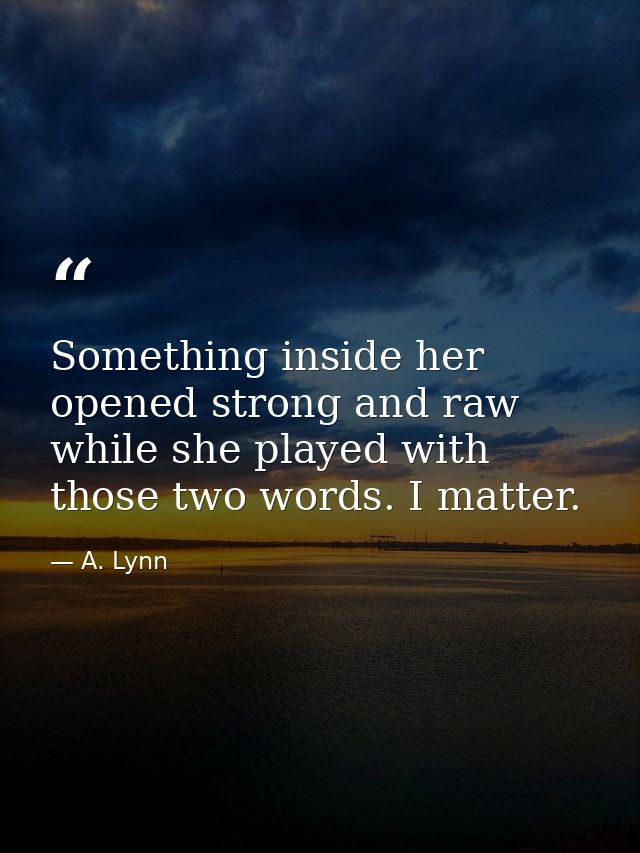 Something inside her opened strong and raw while she played with those two words. I matter. — A. Lynn