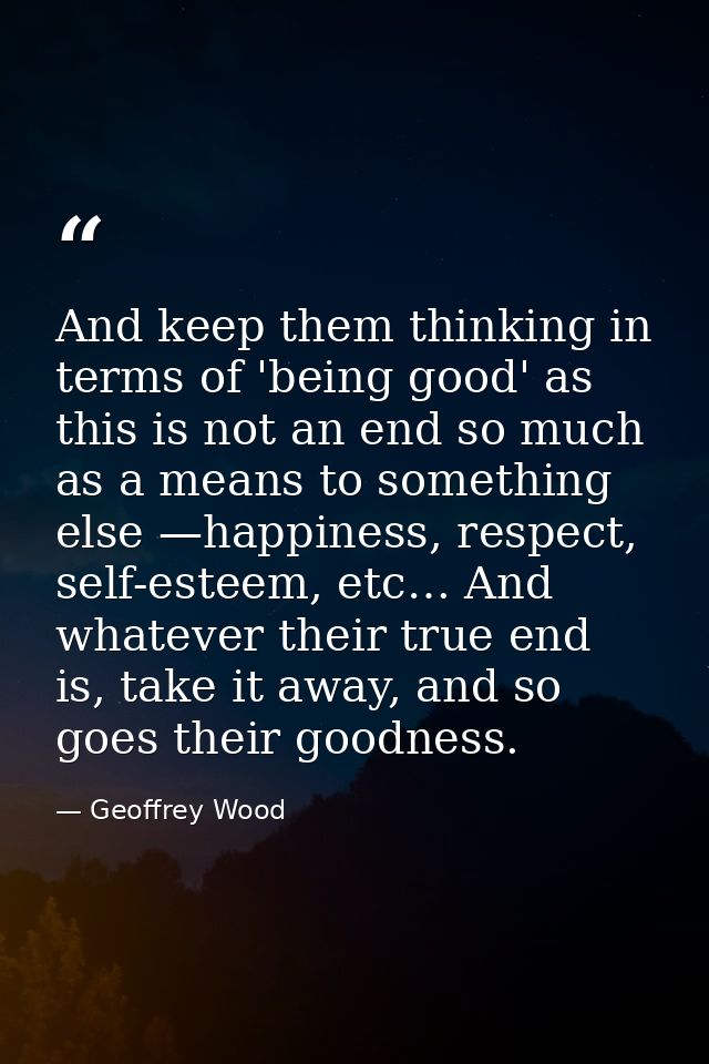 And keep them thinking in terms of 'being good' as this is not an end so much as a means to something else —happiness, r — Geoffrey Wood