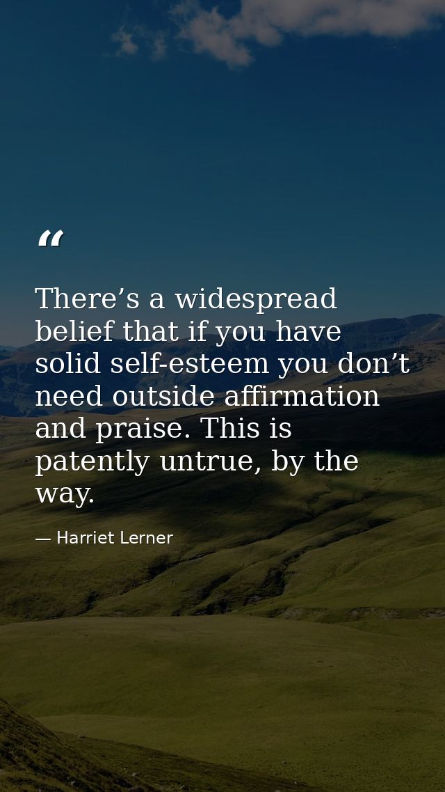 There’s a widespread belief that if you have solid self-esteem you don’t need outside affirmation and praise. This is pa — Harriet Lerner