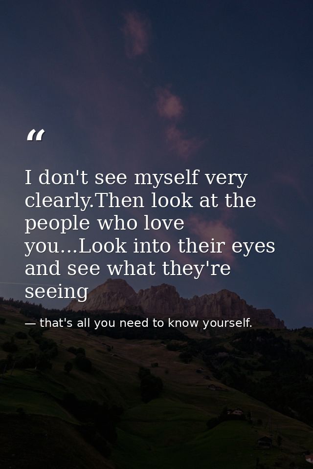 I don't see myself very clearly.Then look at the people who love you...Look into their eyes and see what they're seeing — that's all you need to know yourself.