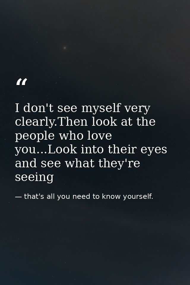 I don't see myself very clearly.Then look at the people who love you...Look into their eyes and see what they're seeing — that's all you need to know yourself.
