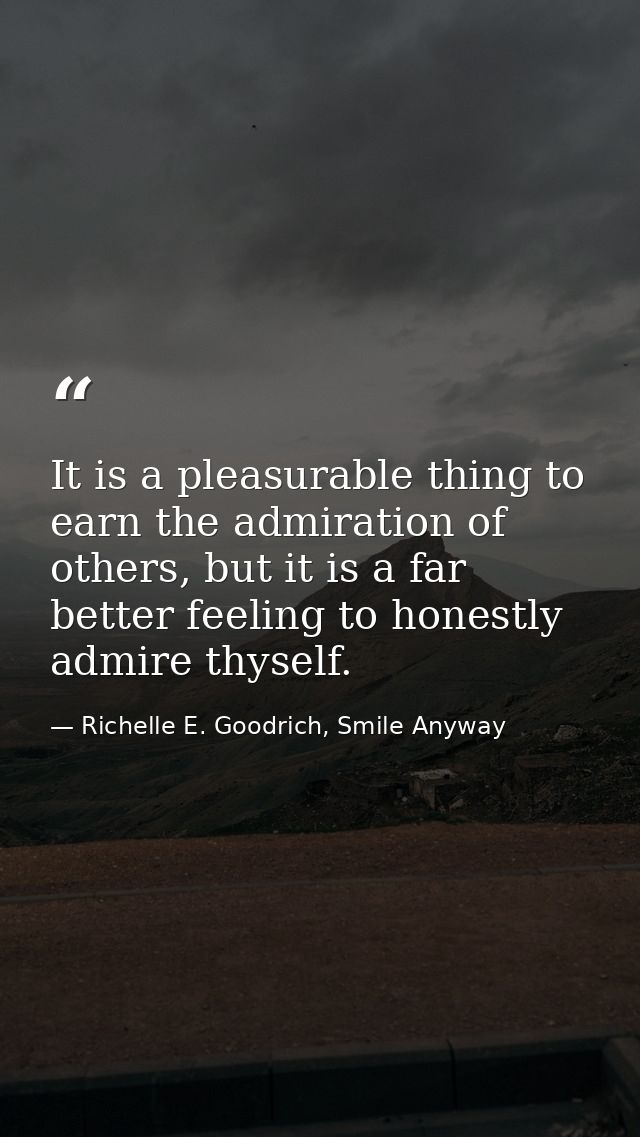 It is a pleasurable thing to earn the admiration of others, but it is a far better feeling to honestly admire thyself. — Richelle E. Goodrich, Smile Anyway