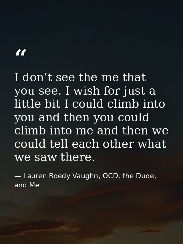 I don’t see the me that you see. I wish for just a lit­tle bit I could climb into you and then you could climb into me a — Lauren Roedy Vaughn, OCD, the Dude, and Me
