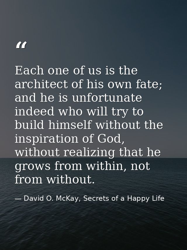 Each one of us is the architect of his own fate; and he is unfortunate indeed who will try to build himself without the  — David O. McKay, Secrets of a Happy Life