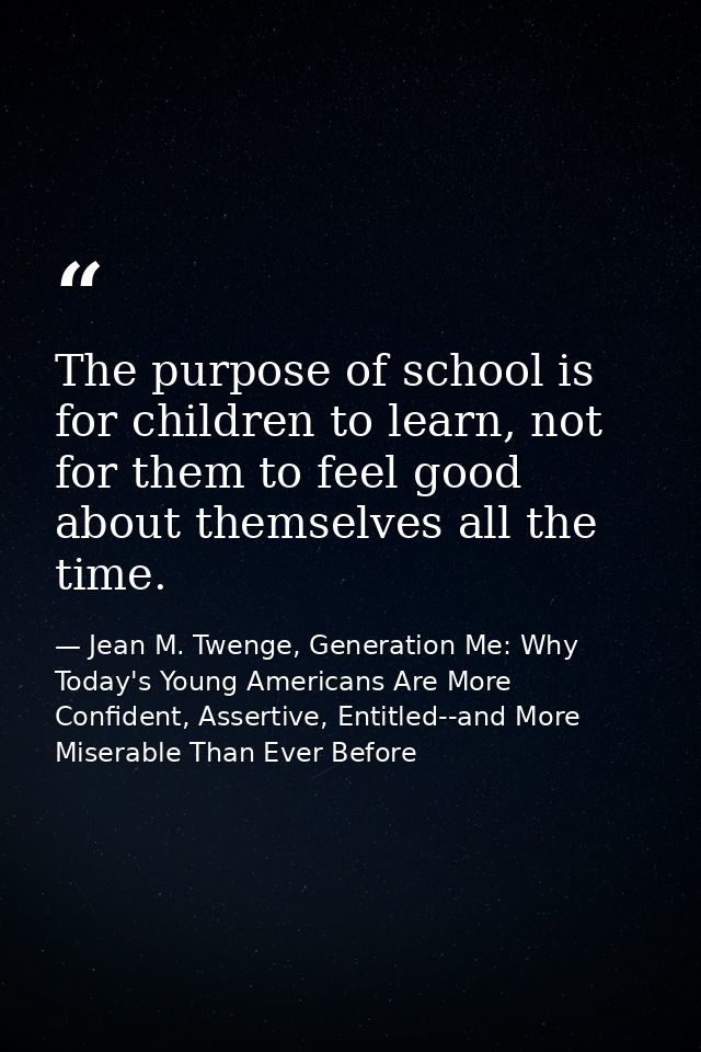 The purpose of school is for children to learn, not for them to feel good about themselves all the time. — Jean M. Twenge, Generation Me: Why Today's Young Americans Are More Confident, Assertive, Entitled--and More Miserable Than Ever Before