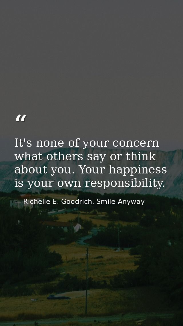 It's none of your concern what others say or think about you. Your happiness is your own responsibility. — Richelle E. Goodrich, Smile Anyway