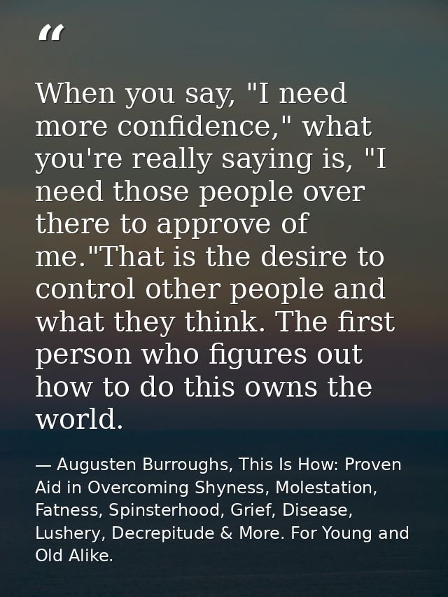 When you say, "I need more confidence," what you're really saying is, "I need those people over there to approve of me." — Augusten Burroughs, This Is How: Proven Aid in Overcoming Shyness, Molestation, Fatness, Spinsterhood, Grief, Disease, Lushery, Decrepitude & More. For Young and Old Alike.