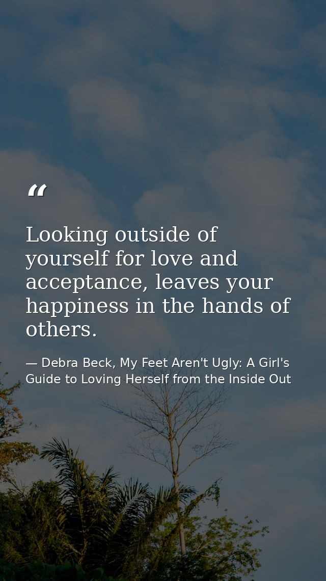 Looking outside of yourself for love and acceptance, leaves your happiness in the hands of others. — Debra Beck, My Feet Aren't Ugly: A Girl's Guide to Loving Herself from the Inside Out
