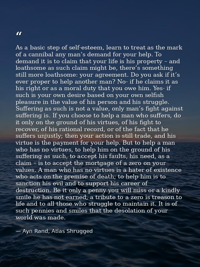 As a basic step of self-esteem, learn to treat as the mark of a cannibal any man’s demand for your help. To demand it is — Ayn Rand, Atlas Shrugged