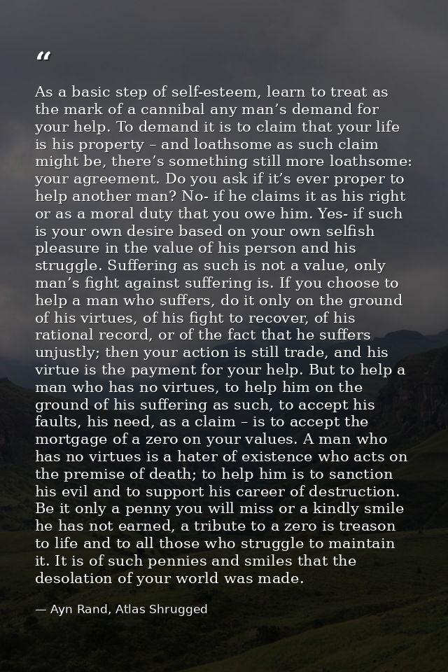 As a basic step of self-esteem, learn to treat as the mark of a cannibal any man’s demand for your help. To demand it is — Ayn Rand, Atlas Shrugged
