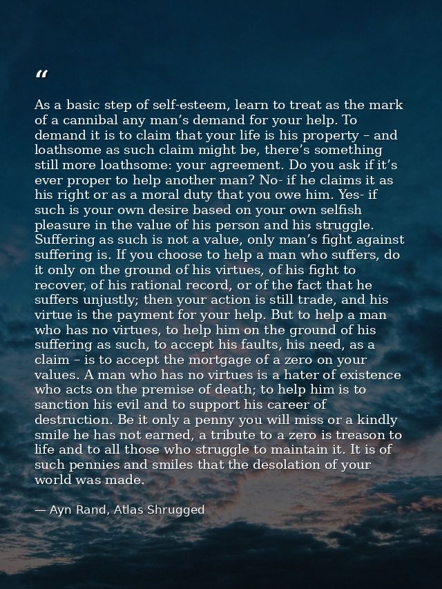 As a basic step of self-esteem, learn to treat as the mark of a cannibal any man’s demand for your help. To demand it is — Ayn Rand, Atlas Shrugged