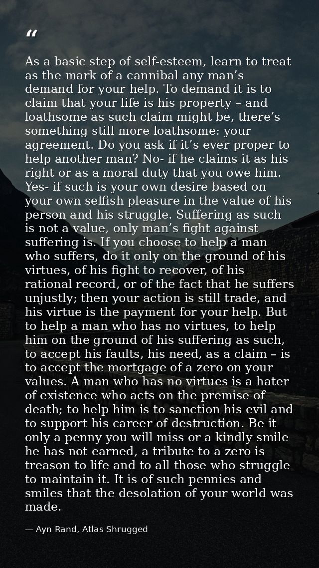 As a basic step of self-esteem, learn to treat as the mark of a cannibal any man’s demand for your help. To demand it is — Ayn Rand, Atlas Shrugged