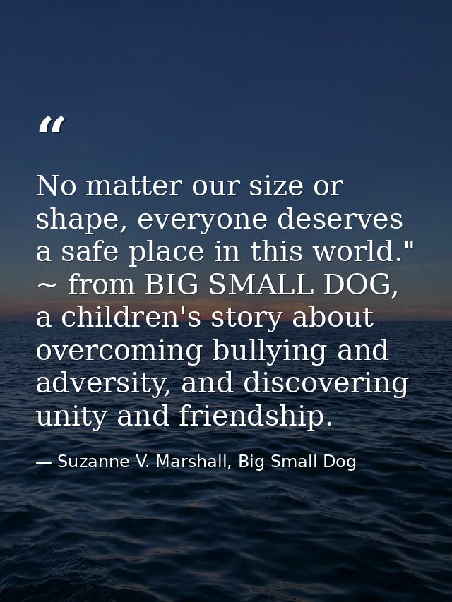 No matter our size or shape, everyone deserves a safe place in this world." ~ from BIG SMALL DOG, a children's story abo — Suzanne V. Marshall, Big Small Dog