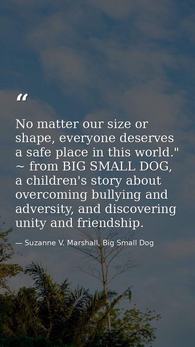 No matter our size or shape, everyone deserves a safe place in this world." ~ from BIG SMALL DOG, a children's story abo — Suzanne V. Marshall, Big Small Dog