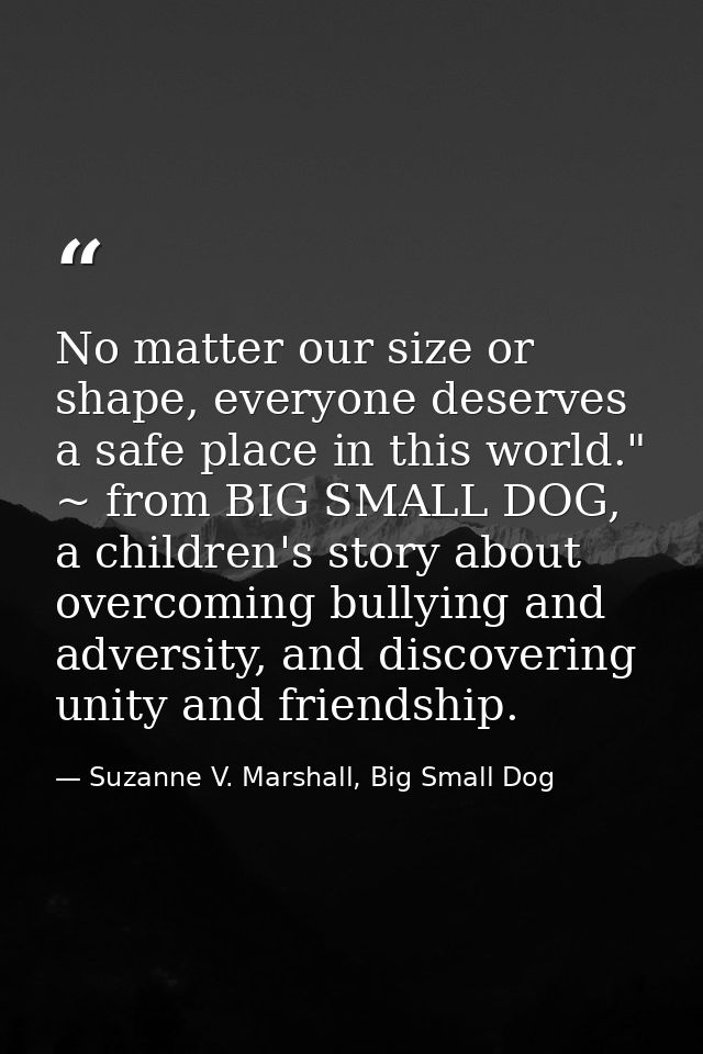 No matter our size or shape, everyone deserves a safe place in this world." ~ from BIG SMALL DOG, a children's story abo — Suzanne V. Marshall, Big Small Dog