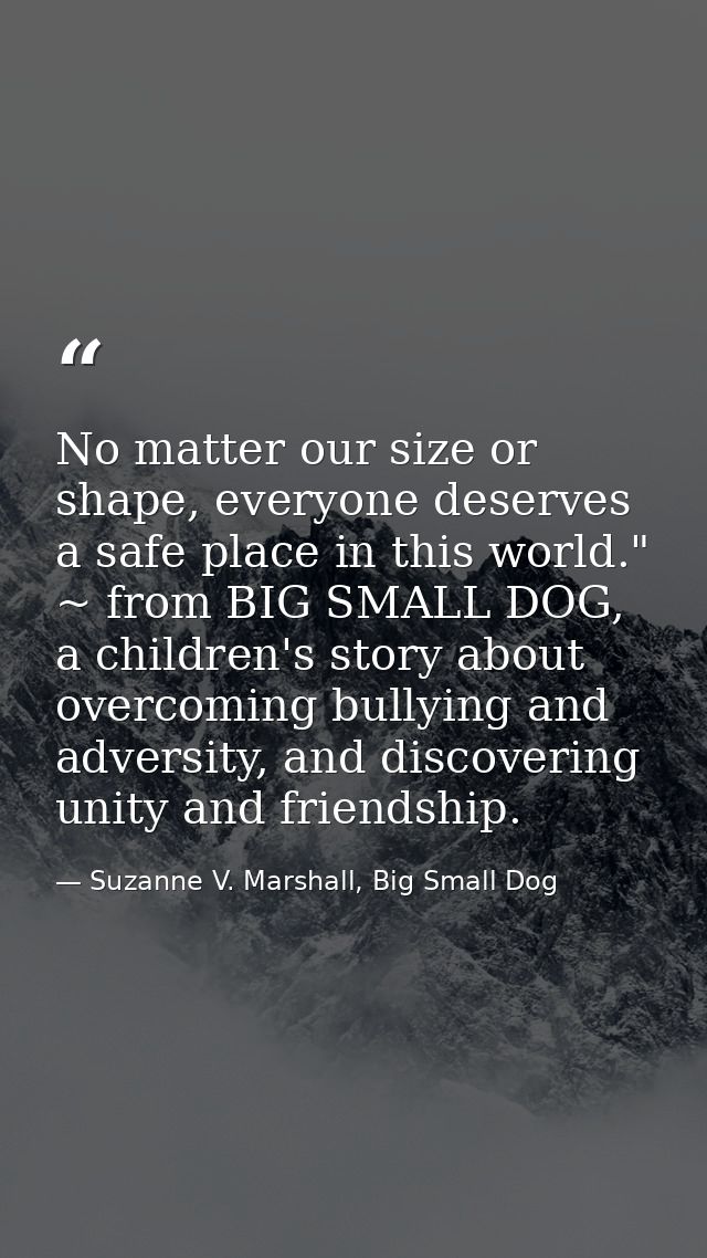 No matter our size or shape, everyone deserves a safe place in this world." ~ from BIG SMALL DOG, a children's story abo — Suzanne V. Marshall, Big Small Dog