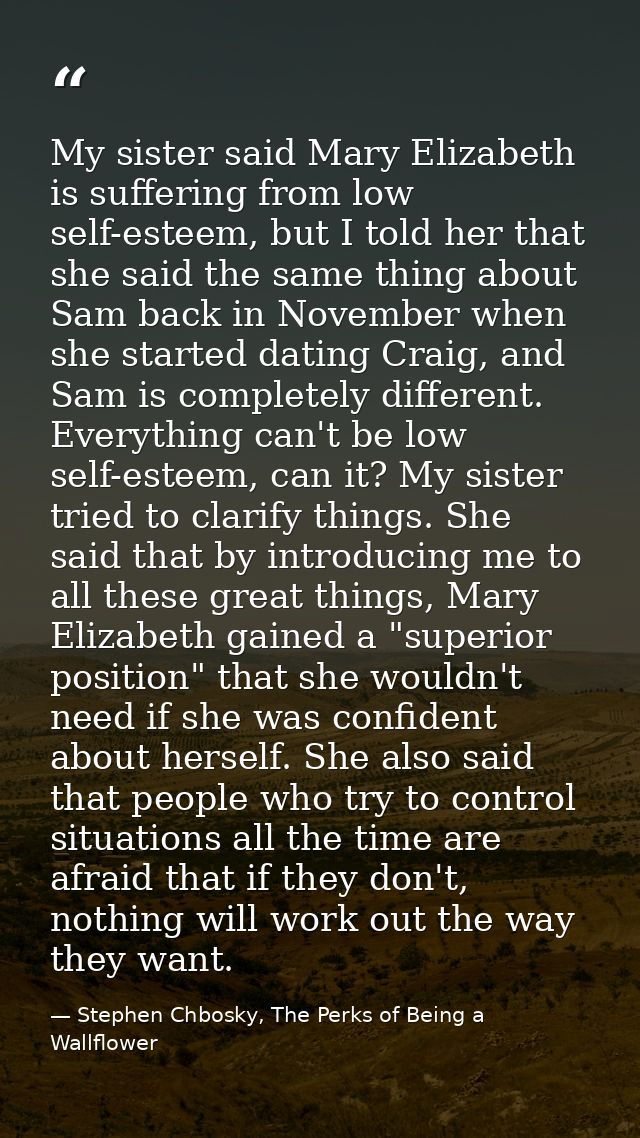 My sister said Mary Elizabeth is suffering from low self-esteem, but I told her that she said the same thing about Sam b — Stephen Chbosky, The Perks of Being a Wallflower